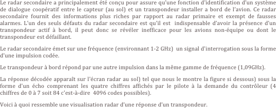 Le radar secondaire a principalement été conçu pour assure qu’une fonction d’identification d’un système de dialogue coopératif entre le capteur (au sol) et un transpondeur installer a bord de l’avion. Ce radar secondaire fournit des informations plus riches par rapport au radar primaire et exempt de fausses alarmes. L’un des seuls défauts du radar secondaire est qu’il est  indispensable d’avoir la présence d’un transpondeur actif à bord, il peut donc se révéler inefficace pour les avions non-équipe ou dont le transpondeur est défaillant.
Le radar secondaire émet sur une fréquence (environnant 1-2 GHz)  un signal d'interrogation sous la forme d'une impulsion codée.
Le transpondeur à bord répond par une autre impulsion dans la même gamme de fréquence (1,09GHz). 
La réponse décodée apparaît sur l'écran radar au sol) tel que nous le montre la figure si dessous) sous la forme d'un écho comprenant les quatre chiffres affichés par le pilote à la demande du contrôleur (4 chiffres de 0 à 7 soit 84 c'est-à-dire  4096 codes possibles).
Voici à quoi ressemble une visualisation radar d’une réponse d’un transpondeur.