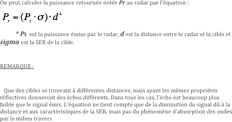 On peut calculer la puissance retournée notée Pr au radar par l’équation :
 ￼
          * Pt  est la puissance émise par le radar, d est la distance entre le radar et la cible et sigma est la SER de la cible.

REMARQUE :

   Que des cibles se trouvant à différentes distances, mais ayant les mêmes propriétés réflectives donneront des échos différents. Dans tous les cas, l’écho est beaucoup plus faible que le signal émis. L’équation ne tient compte que de la diminution du signal dû à la distance et aux caractéristiques de la SER, mais pas du phénomène d’absorption des ondes par le milieu travers

