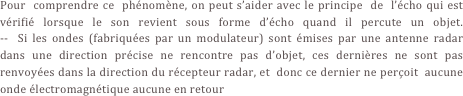Pour  comprendre ce  phénomène, on peut s’aider avec le principe  de  l’écho qui est vérifié lorsque le son revient sous forme d’écho quand il percute un objet.                                           --  Si les ondes (fabriquées par un modulateur) sont émises par une antenne radar dans une direction précise ne rencontre pas d’objet, ces dernières ne sont pas renvoyées dans la direction du récepteur radar, et  donc ce dernier ne perçoit  aucune onde électromagnétique aucune en retour