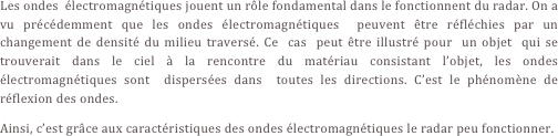Les ondes  électromagnétiques jouent un rôle fondamental dans le fonctionnent du radar. On a vu précédemment que les ondes électromagnétiques  peuvent être réfléchies par un changement de densité du milieu traversé. Ce  cas  peut être illustré pour  un objet  qui se  trouverait dans le ciel à la rencontre du matériau consistant l’objet, les ondes électromagnétiques sont  dispersées dans  toutes les directions. C’est le phénomène de réflexion des ondes.
Ainsi, c’est grâce aux caractéristiques des ondes électromagnétiques le radar peu fonctionner.
