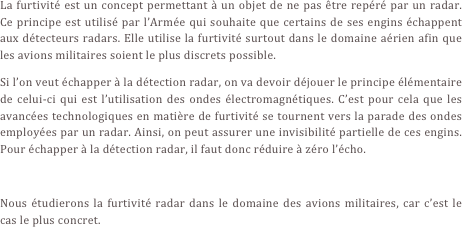 La furtivité est un concept permettant à un objet de ne pas être repéré par un radar. Ce principe est utilisé par l’Armée qui souhaite que certains de ses engins échappent aux détecteurs radars. Elle utilise la furtivité surtout dans le domaine aérien afin que les avions militaires soient le plus discrets possible.
Si l’on veut échapper à la détection radar, on va devoir déjouer le principe élémentaire de celui-ci qui est l’utilisation des ondes électromagnétiques. C’est pour cela que les avancées technologiques en matière de furtivité se tournent vers la parade des ondes employées par un radar. Ainsi, on peut assurer une invisibilité partielle de ces engins. Pour échapper à la détection radar, il faut donc réduire à zéro l’écho.

Nous étudierons la furtivité radar dans le domaine des avions militaires, car c’est le cas le plus concret.
