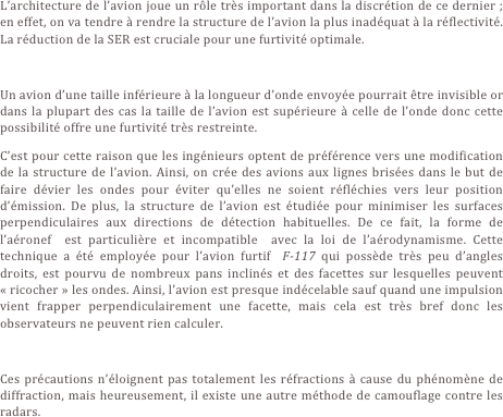 L’architecture de l’avion joue un rôle très important dans la discrétion de ce dernier ; en effet, on va tendre à rendre la structure de l’avion la plus inadéquat à la réflectivité. La réduction de la SER est cruciale pour une furtivité optimale. 

Un avion d’une taille inférieure à la longueur d’onde envoyée pourrait être invisible or dans la plupart des cas la taille de l’avion est supérieure à celle de l’onde donc cette possibilité offre une furtivité très restreinte.
C’est pour cette raison que les ingénieurs optent de préférence vers une modification de la structure de l’avion. Ainsi, on crée des avions aux lignes brisées dans le but de faire dévier les ondes pour éviter qu’elles ne soient réfléchies vers leur position d’émission. De plus, la structure de l’avion est étudiée pour minimiser les surfaces perpendiculaires aux directions de détection habituelles. De ce fait, la forme de l’aéronef  est particulière et incompatible  avec la loi de l’aérodynamisme. Cette technique a été employée pour l’avion furtif  F-117 qui possède très peu d’angles droits, est pourvu de nombreux pans inclinés et des facettes sur lesquelles peuvent « ricocher » les ondes. Ainsi, l’avion est presque indécelable sauf quand une impulsion vient frapper perpendiculairement une facette, mais cela est très bref donc les observateurs ne peuvent rien calculer.
  
Ces précautions n’éloignent pas totalement les réfractions à cause du phénomène de diffraction, mais heureusement, il existe une autre méthode de camouflage contre les radars.
