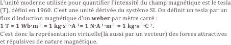 L'unité moderne utilisée pour quantifier l'intensité du champ magnétique est le tesla (T), défini en 1960. C'est une unité dérivée du système SI. On définit un tesla par un flux d'induction magnétique d'un weber par mètre carré :
1 T = 1 Wb·m-2 = 1 kg·s-2·A-1= 1 N·A-1·m-1 = 1 kg·s-1·C-1.
C’est donc la représentation virtuelle(là aussi par un vecteur) des forces attractives et répulsives de nature magnétique.
