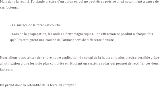Mais dans la réalité, l’altitude précise d’un avion en vol ne peut êtres précise ainsi notamment à cause de ces facteurs :

- La surface de la terre est courbe.
- Lors de la propagation, les ondes électromagnétiques, une effraction se produit a chaque fois qu’elles atteignent une couche de l’atmosphère de différente densité.

Nous allons donc tenter de rendre notre explication du calcul de la hauteur la plus précise possible grâce a l’utilisation d’une formule plus complète en étudiant un système radar qui permet de rectifier ces deux facteurs.

On prend donc la rotondité de la terre en compte :