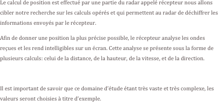 Le calcul de position est effectué par une partie du radar appelé récepteur nous allons cibler notre recherche sur les calculs opérés et qui permettent au radar de déchiffrer les informations envoyés par le récepteur.
Afin de donner une position la plus précise possible, le récepteur analyse les ondes reçues et les rend intelligibles sur un écran. Cette analyse se présente sous la forme de plusieurs calculs: celui de la distance, de la hauteur, de la vitesse, et de la direction.

Il est important de savoir que ce domaine d’étude étant très vaste et très complexe, les valeurs seront choisies à titre d’exemple.
