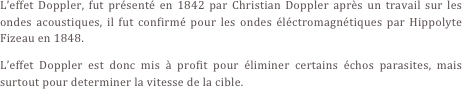 L’effet Doppler, fut présenté en 1842 par Christian Doppler après un travail sur les ondes acoustiques, il fut confirmé pour les ondes éléctromagnétiques par Hippolyte Fizeau en 1848.
L’effet Doppler est donc mis à profit pour éliminer certains échos parasites, mais surtout pour determiner la vitesse de la cible.
